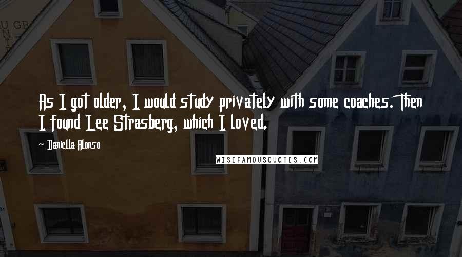 Daniella Alonso Quotes: As I got older, I would study privately with some coaches. Then I found Lee Strasberg, which I loved.