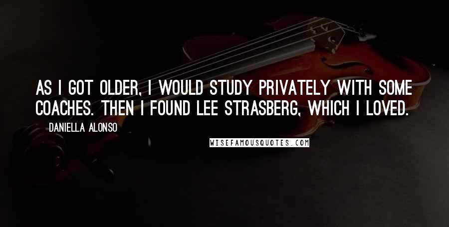 Daniella Alonso Quotes: As I got older, I would study privately with some coaches. Then I found Lee Strasberg, which I loved.