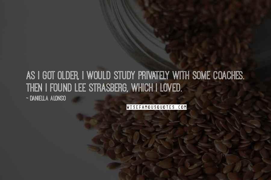 Daniella Alonso Quotes: As I got older, I would study privately with some coaches. Then I found Lee Strasberg, which I loved.