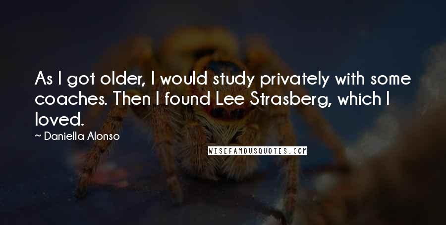 Daniella Alonso Quotes: As I got older, I would study privately with some coaches. Then I found Lee Strasberg, which I loved.