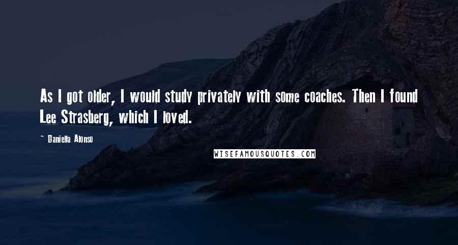 Daniella Alonso Quotes: As I got older, I would study privately with some coaches. Then I found Lee Strasberg, which I loved.