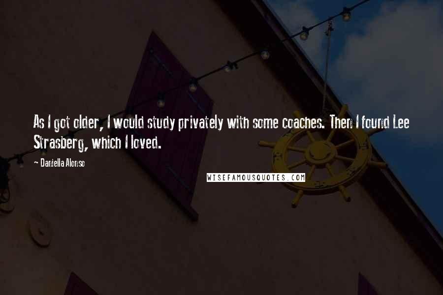 Daniella Alonso Quotes: As I got older, I would study privately with some coaches. Then I found Lee Strasberg, which I loved.