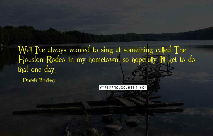 Danielle Bradbery Quotes: Well I've always wanted to sing at something called The Houston Rodeo in my hometown, so hopefully I'll get to do that one day.