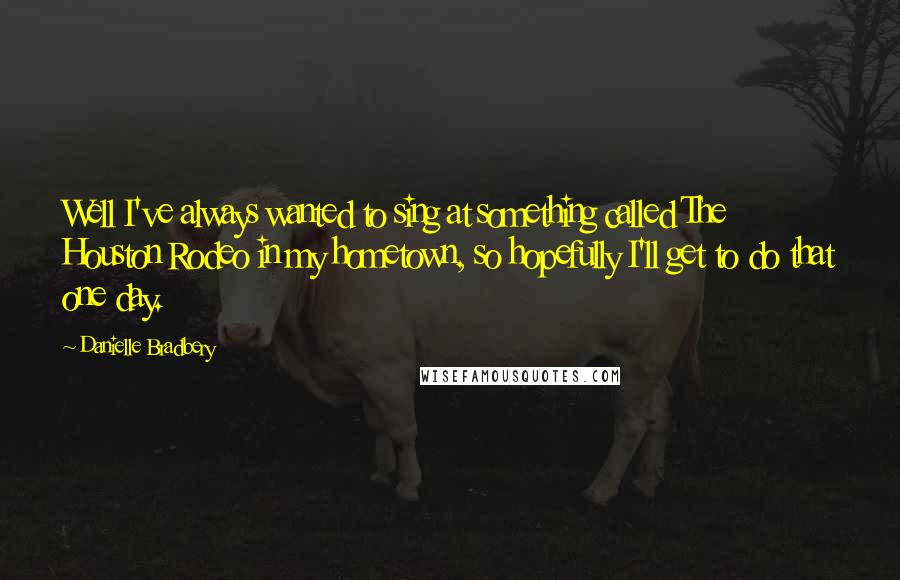 Danielle Bradbery Quotes: Well I've always wanted to sing at something called The Houston Rodeo in my hometown, so hopefully I'll get to do that one day.