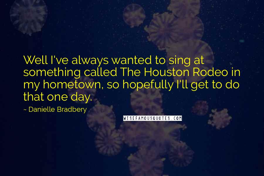 Danielle Bradbery Quotes: Well I've always wanted to sing at something called The Houston Rodeo in my hometown, so hopefully I'll get to do that one day.