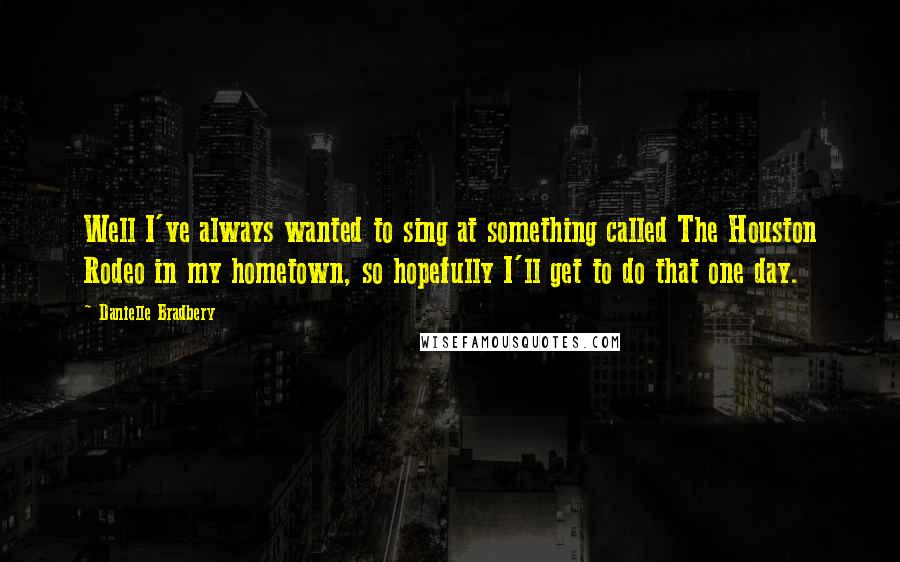 Danielle Bradbery Quotes: Well I've always wanted to sing at something called The Houston Rodeo in my hometown, so hopefully I'll get to do that one day.
