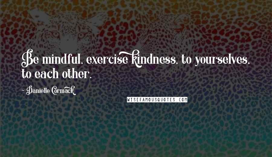 Danielle Cormack Quotes: Be mindful, exercise kindness, to yourselves, to each other.