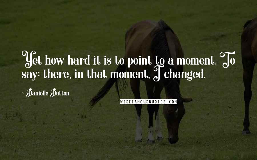 Danielle Dutton Quotes: Yet how hard it is to point to a moment. To say: there, in that moment, I changed.