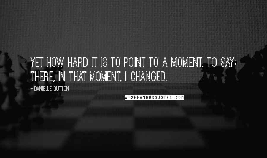 Danielle Dutton Quotes: Yet how hard it is to point to a moment. To say: there, in that moment, I changed.