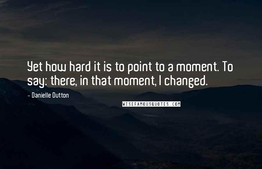 Danielle Dutton Quotes: Yet how hard it is to point to a moment. To say: there, in that moment, I changed.