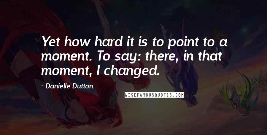 Danielle Dutton Quotes: Yet how hard it is to point to a moment. To say: there, in that moment, I changed.