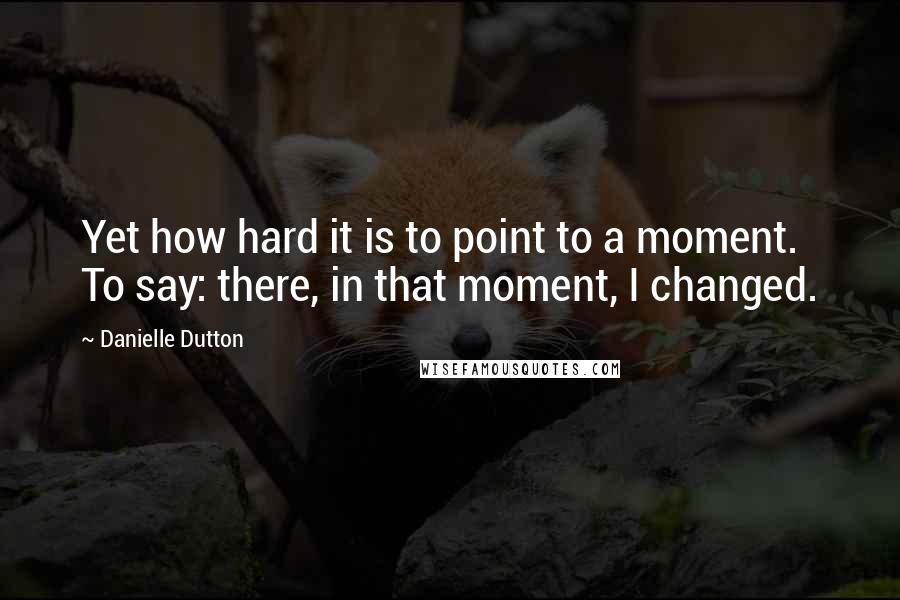 Danielle Dutton Quotes: Yet how hard it is to point to a moment. To say: there, in that moment, I changed.