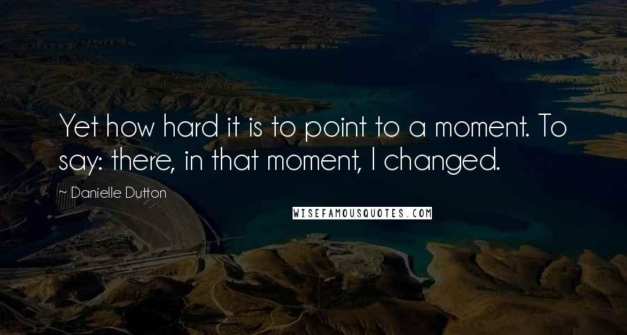 Danielle Dutton Quotes: Yet how hard it is to point to a moment. To say: there, in that moment, I changed.