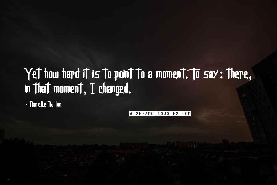 Danielle Dutton Quotes: Yet how hard it is to point to a moment. To say: there, in that moment, I changed.