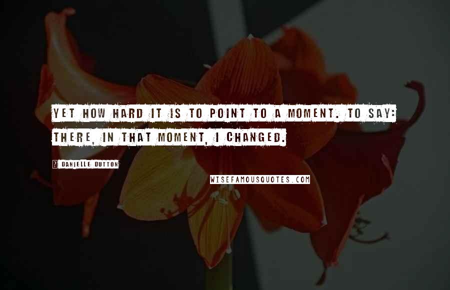 Danielle Dutton Quotes: Yet how hard it is to point to a moment. To say: there, in that moment, I changed.