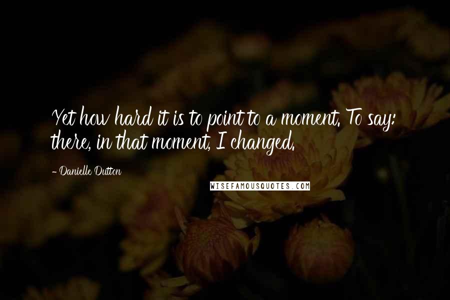 Danielle Dutton Quotes: Yet how hard it is to point to a moment. To say: there, in that moment, I changed.