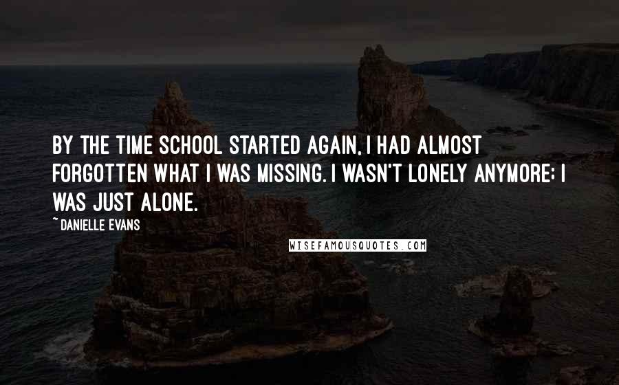 Danielle Evans Quotes: By the time school started again, I had almost forgotten what I was missing. I wasn't lonely anymore; I was just alone.