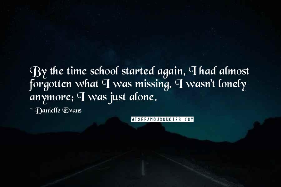 Danielle Evans Quotes: By the time school started again, I had almost forgotten what I was missing. I wasn't lonely anymore; I was just alone.