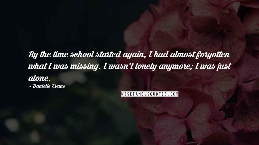 Danielle Evans Quotes: By the time school started again, I had almost forgotten what I was missing. I wasn't lonely anymore; I was just alone.