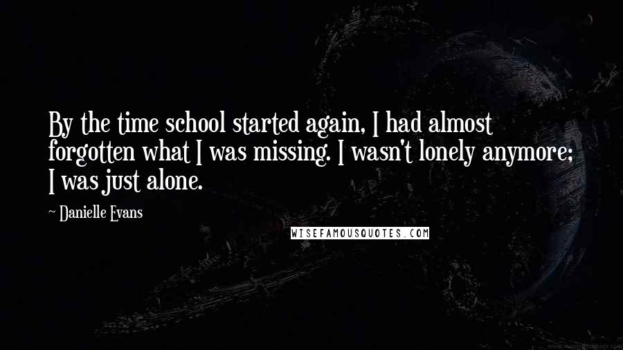 Danielle Evans Quotes: By the time school started again, I had almost forgotten what I was missing. I wasn't lonely anymore; I was just alone.