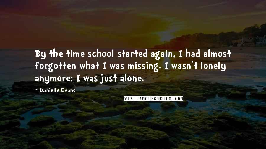 Danielle Evans Quotes: By the time school started again, I had almost forgotten what I was missing. I wasn't lonely anymore; I was just alone.