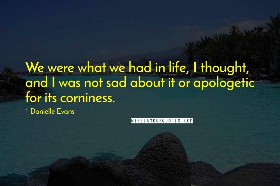 Danielle Evans Quotes: We were what we had in life, I thought, and I was not sad about it or apologetic for its corniness.