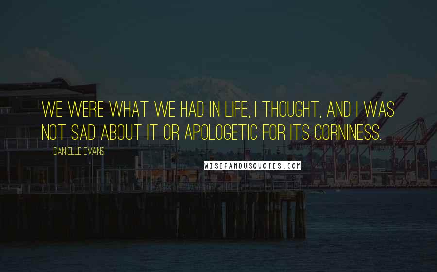 Danielle Evans Quotes: We were what we had in life, I thought, and I was not sad about it or apologetic for its corniness.