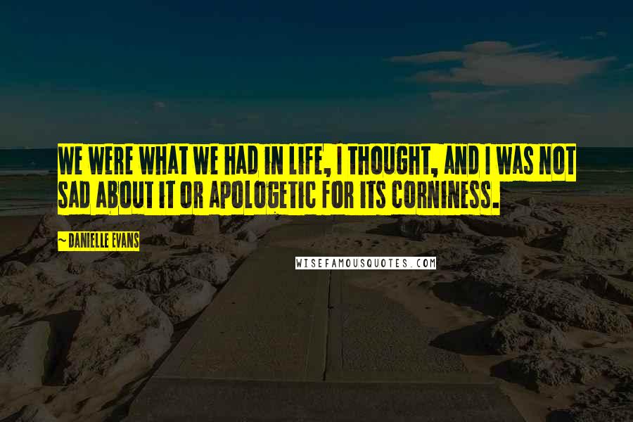 Danielle Evans Quotes: We were what we had in life, I thought, and I was not sad about it or apologetic for its corniness.