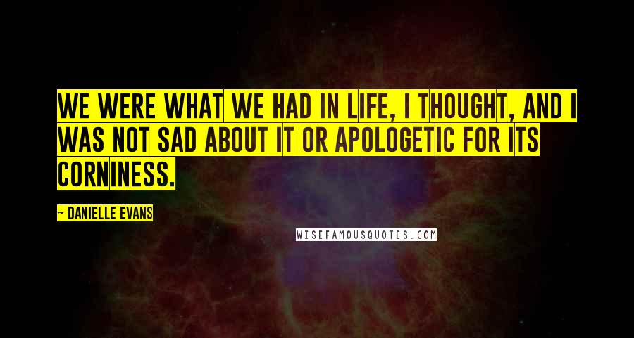 Danielle Evans Quotes: We were what we had in life, I thought, and I was not sad about it or apologetic for its corniness.