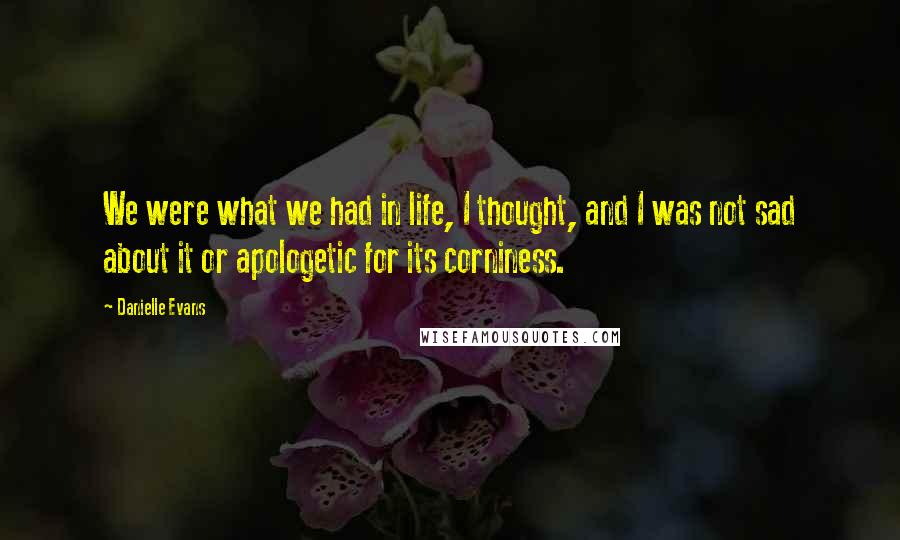 Danielle Evans Quotes: We were what we had in life, I thought, and I was not sad about it or apologetic for its corniness.