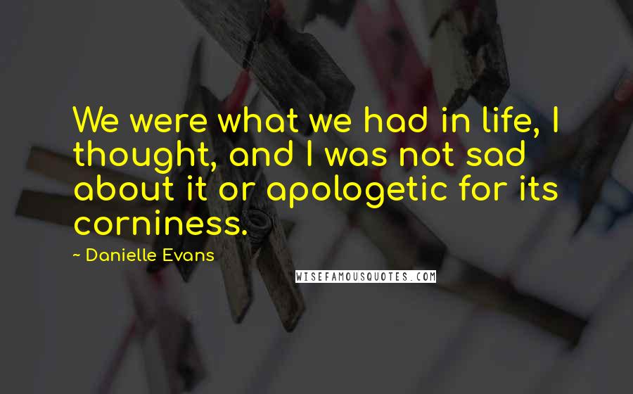 Danielle Evans Quotes: We were what we had in life, I thought, and I was not sad about it or apologetic for its corniness.