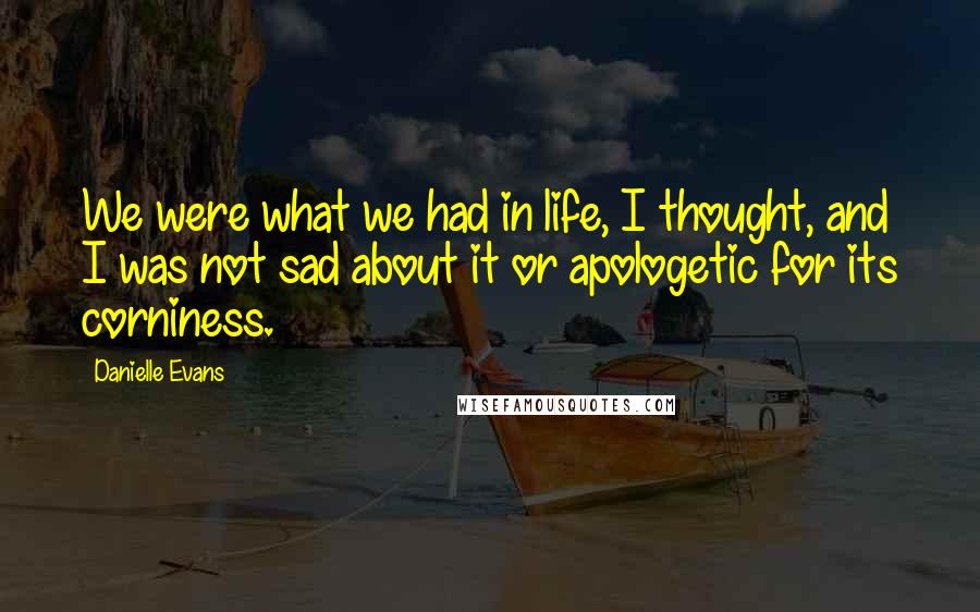 Danielle Evans Quotes: We were what we had in life, I thought, and I was not sad about it or apologetic for its corniness.