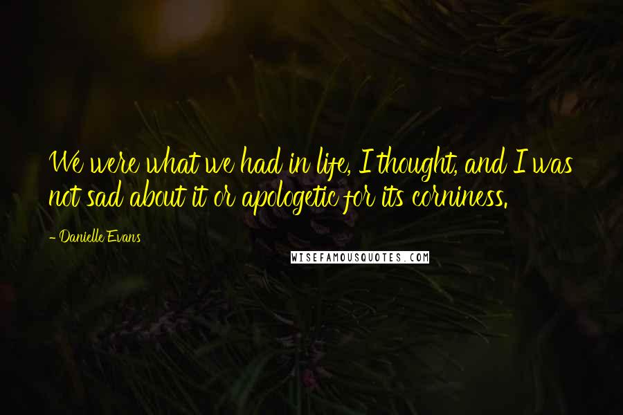 Danielle Evans Quotes: We were what we had in life, I thought, and I was not sad about it or apologetic for its corniness.