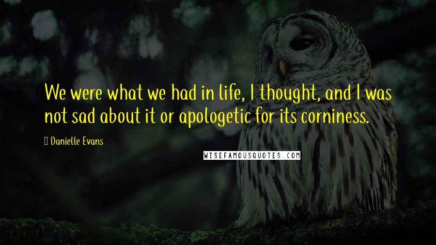 Danielle Evans Quotes: We were what we had in life, I thought, and I was not sad about it or apologetic for its corniness.