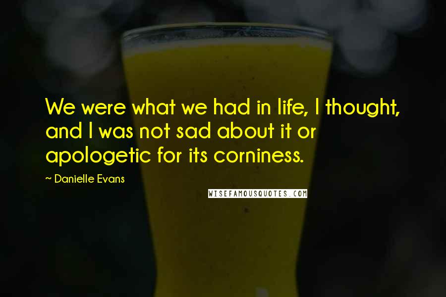 Danielle Evans Quotes: We were what we had in life, I thought, and I was not sad about it or apologetic for its corniness.