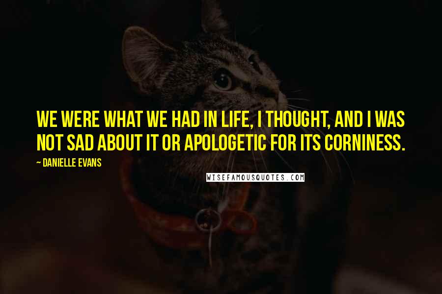 Danielle Evans Quotes: We were what we had in life, I thought, and I was not sad about it or apologetic for its corniness.