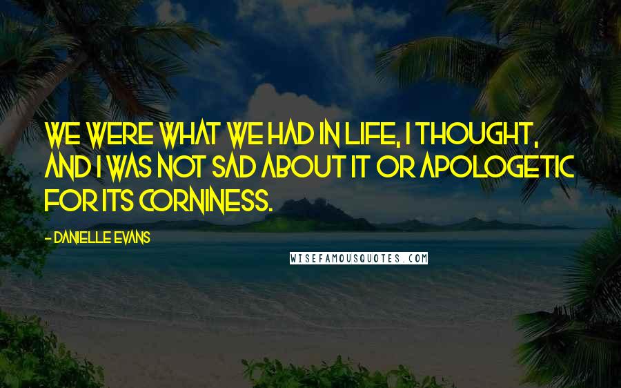 Danielle Evans Quotes: We were what we had in life, I thought, and I was not sad about it or apologetic for its corniness.