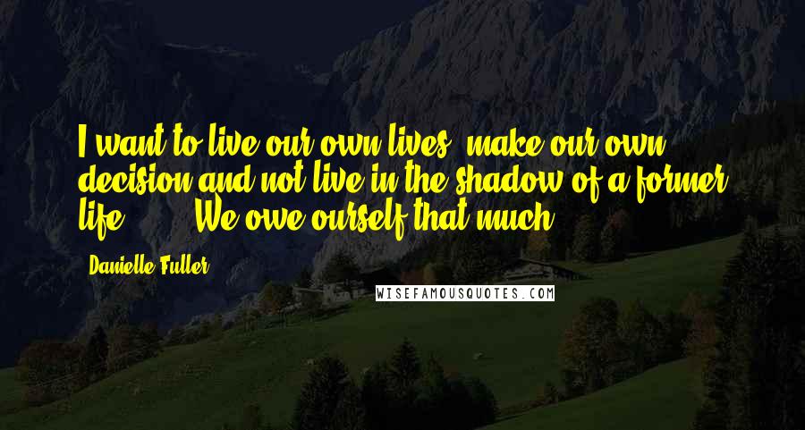 Danielle Fuller Quotes: I want to live our own lives, make our own decision and not live in the shadow of a former life"...... We owe ourself that much.