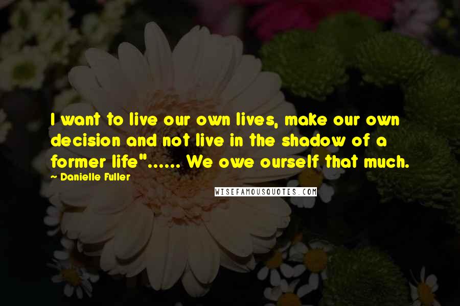 Danielle Fuller Quotes: I want to live our own lives, make our own decision and not live in the shadow of a former life"...... We owe ourself that much.