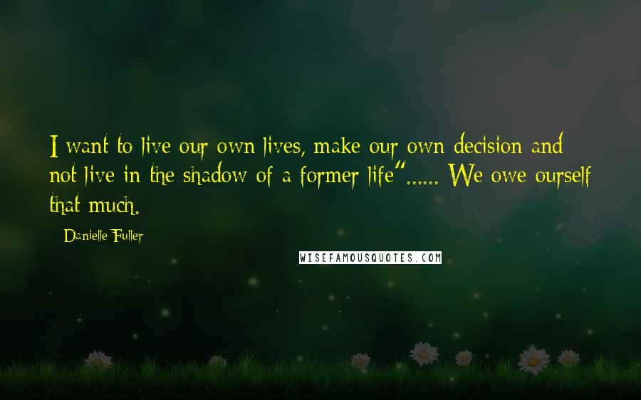 Danielle Fuller Quotes: I want to live our own lives, make our own decision and not live in the shadow of a former life"...... We owe ourself that much.