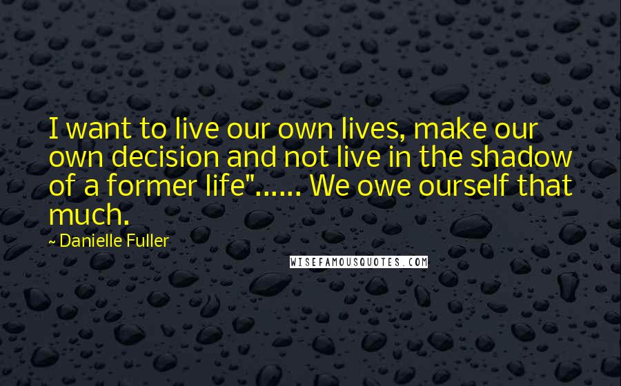 Danielle Fuller Quotes: I want to live our own lives, make our own decision and not live in the shadow of a former life"...... We owe ourself that much.