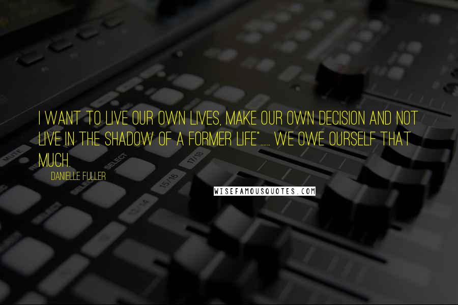 Danielle Fuller Quotes: I want to live our own lives, make our own decision and not live in the shadow of a former life"...... We owe ourself that much.