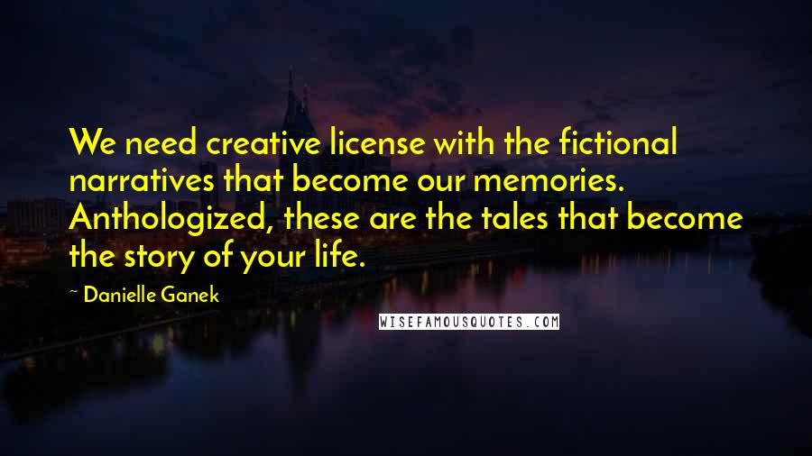 Danielle Ganek Quotes: We need creative license with the fictional narratives that become our memories. Anthologized, these are the tales that become the story of your life.