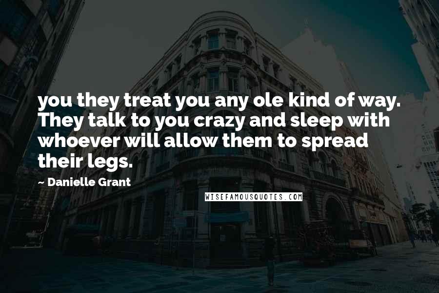 Danielle Grant Quotes: you they treat you any ole kind of way. They talk to you crazy and sleep with whoever will allow them to spread their legs.