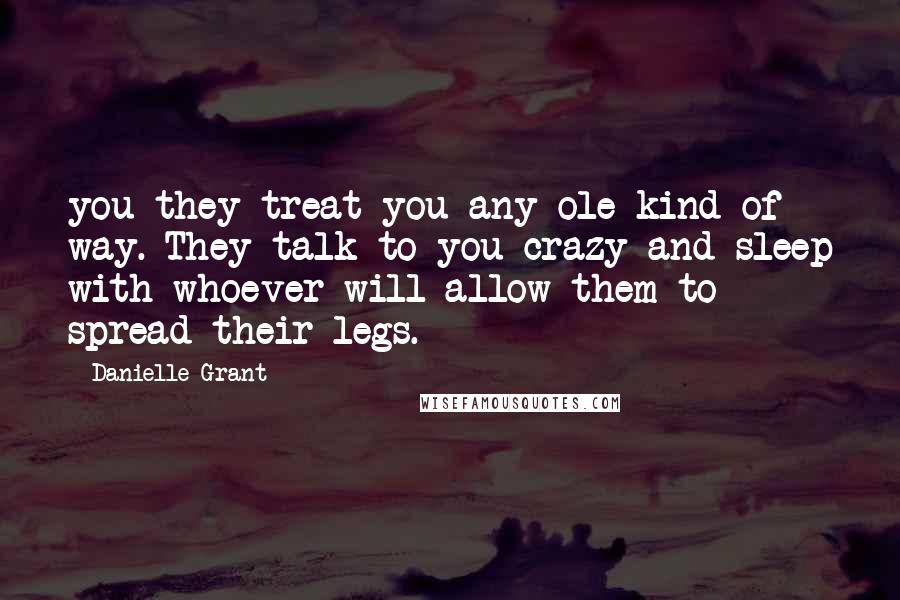 Danielle Grant Quotes: you they treat you any ole kind of way. They talk to you crazy and sleep with whoever will allow them to spread their legs.