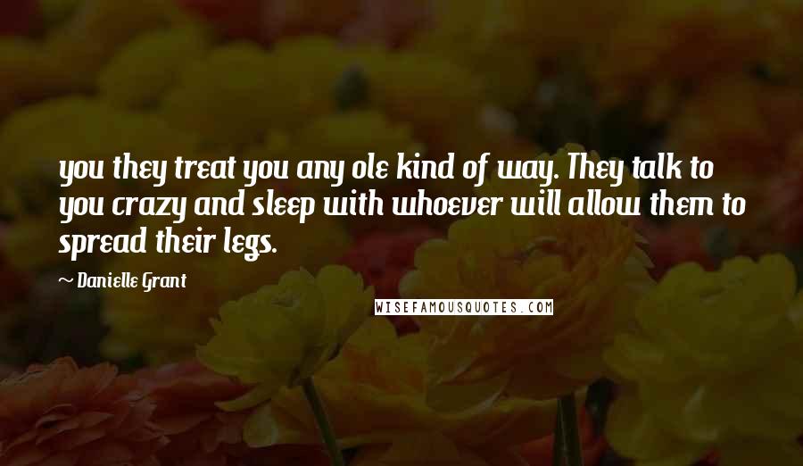 Danielle Grant Quotes: you they treat you any ole kind of way. They talk to you crazy and sleep with whoever will allow them to spread their legs.