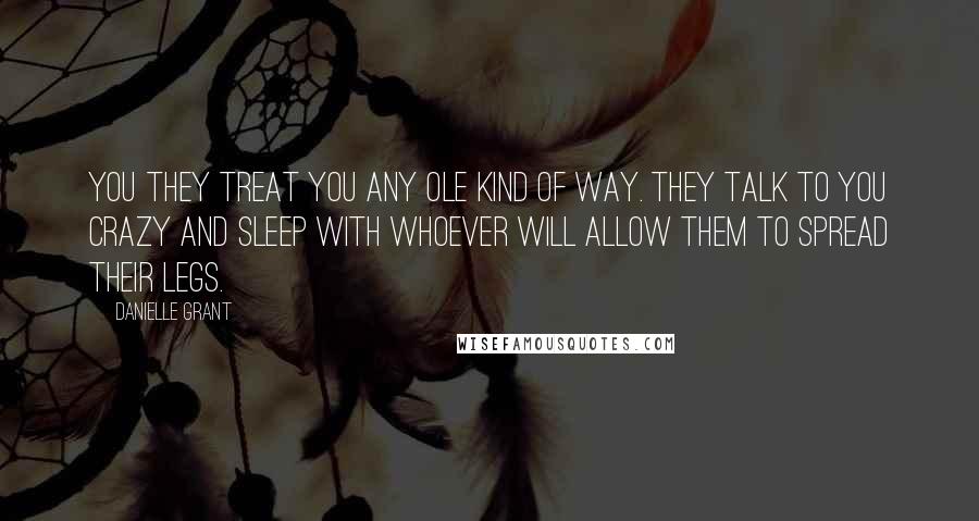 Danielle Grant Quotes: you they treat you any ole kind of way. They talk to you crazy and sleep with whoever will allow them to spread their legs.