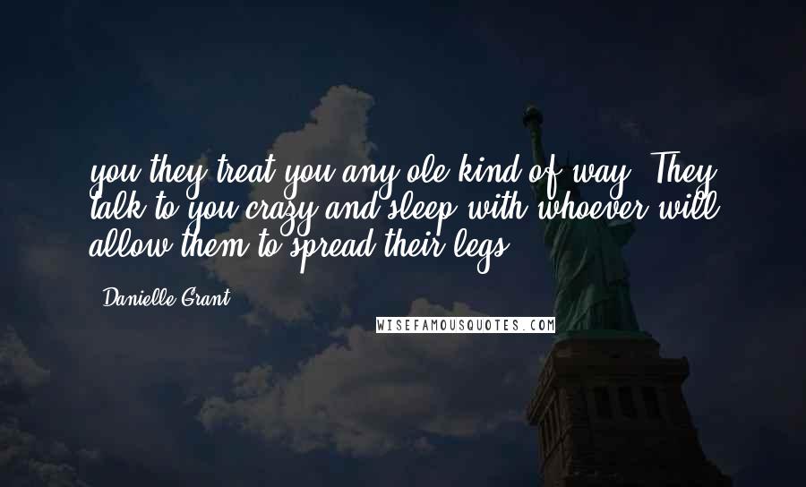 Danielle Grant Quotes: you they treat you any ole kind of way. They talk to you crazy and sleep with whoever will allow them to spread their legs.