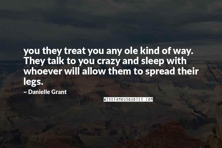 Danielle Grant Quotes: you they treat you any ole kind of way. They talk to you crazy and sleep with whoever will allow them to spread their legs.