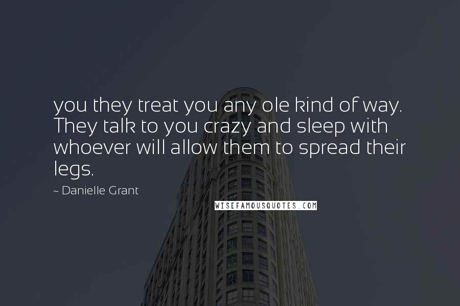 Danielle Grant Quotes: you they treat you any ole kind of way. They talk to you crazy and sleep with whoever will allow them to spread their legs.